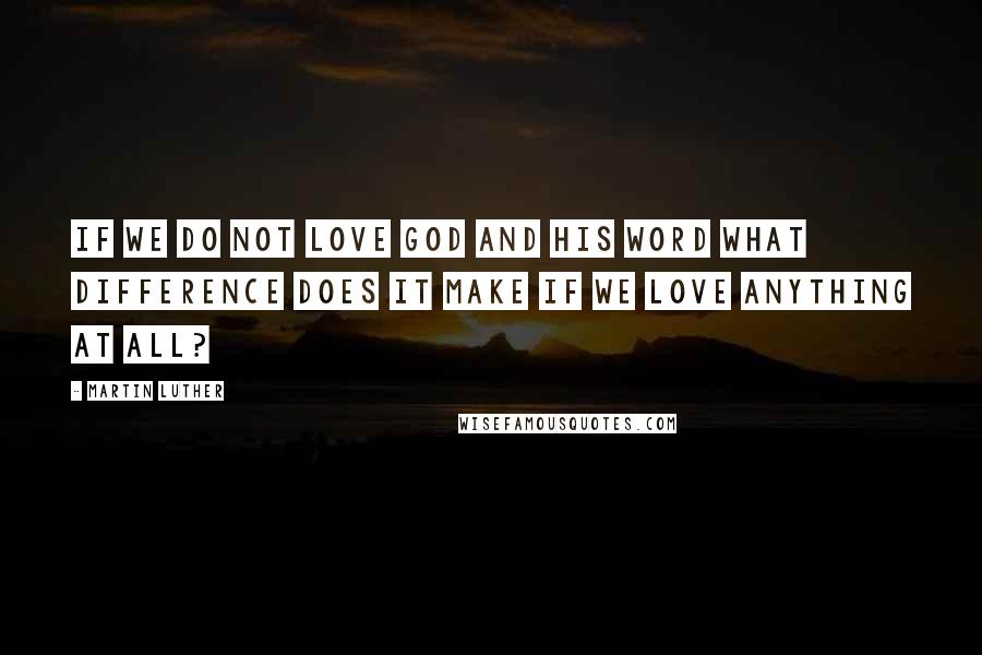 Martin Luther Quotes: If we do not love God and His Word what difference does it make if we love anything at all?