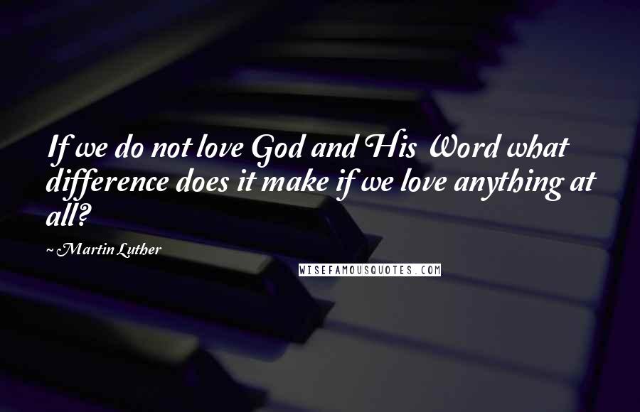 Martin Luther Quotes: If we do not love God and His Word what difference does it make if we love anything at all?