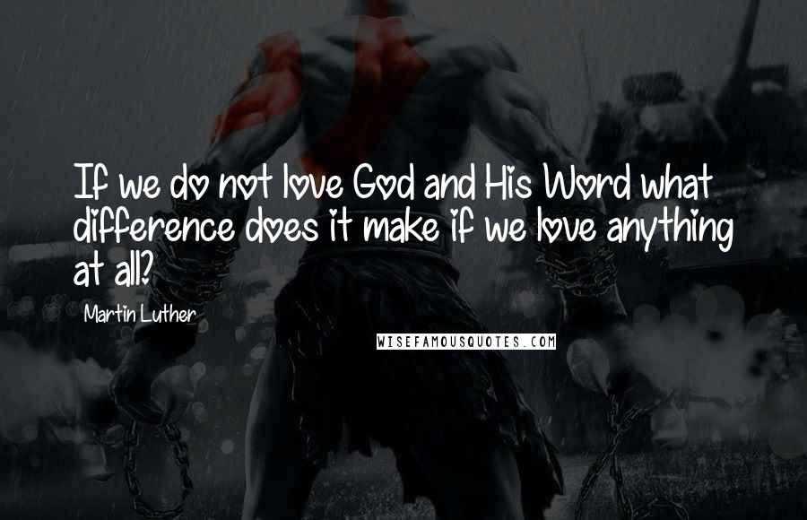 Martin Luther Quotes: If we do not love God and His Word what difference does it make if we love anything at all?