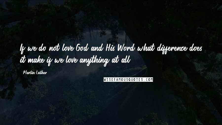 Martin Luther Quotes: If we do not love God and His Word what difference does it make if we love anything at all?