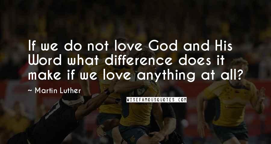 Martin Luther Quotes: If we do not love God and His Word what difference does it make if we love anything at all?