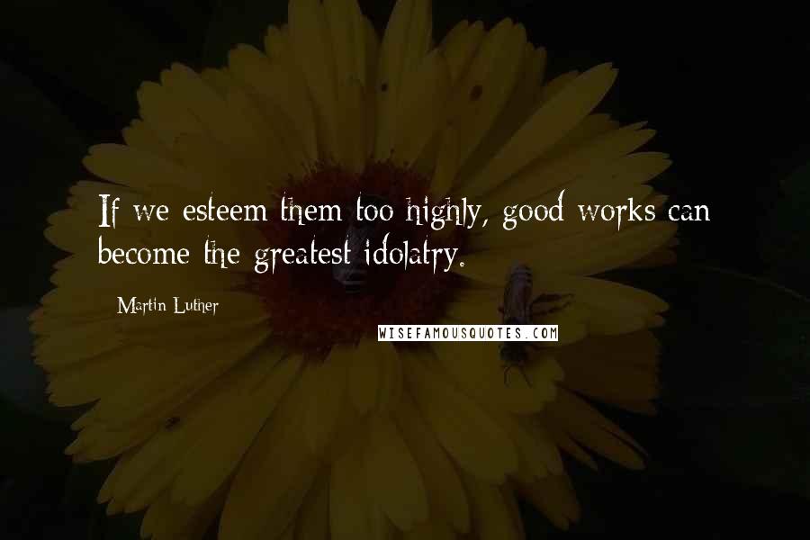 Martin Luther Quotes: If we esteem them too highly, good works can become the greatest idolatry.