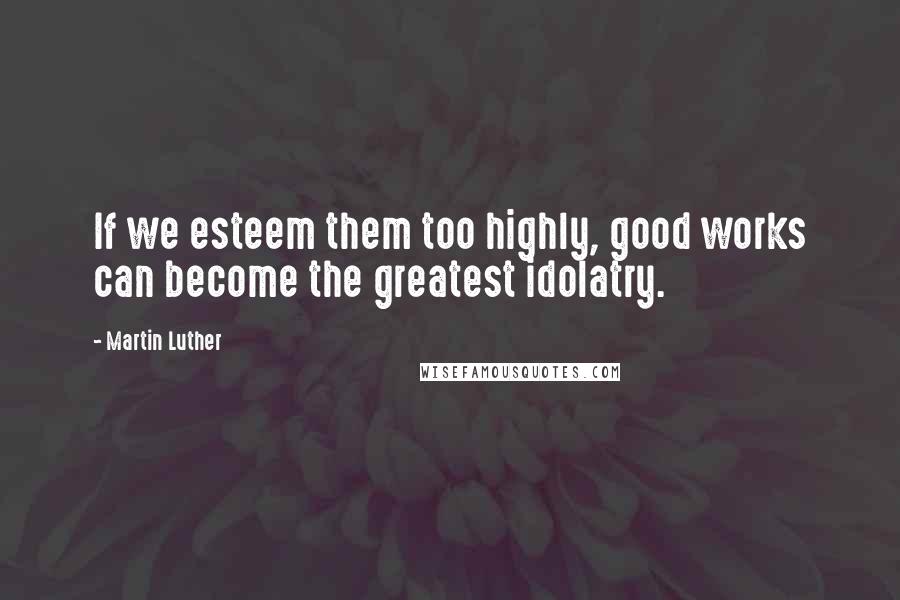 Martin Luther Quotes: If we esteem them too highly, good works can become the greatest idolatry.