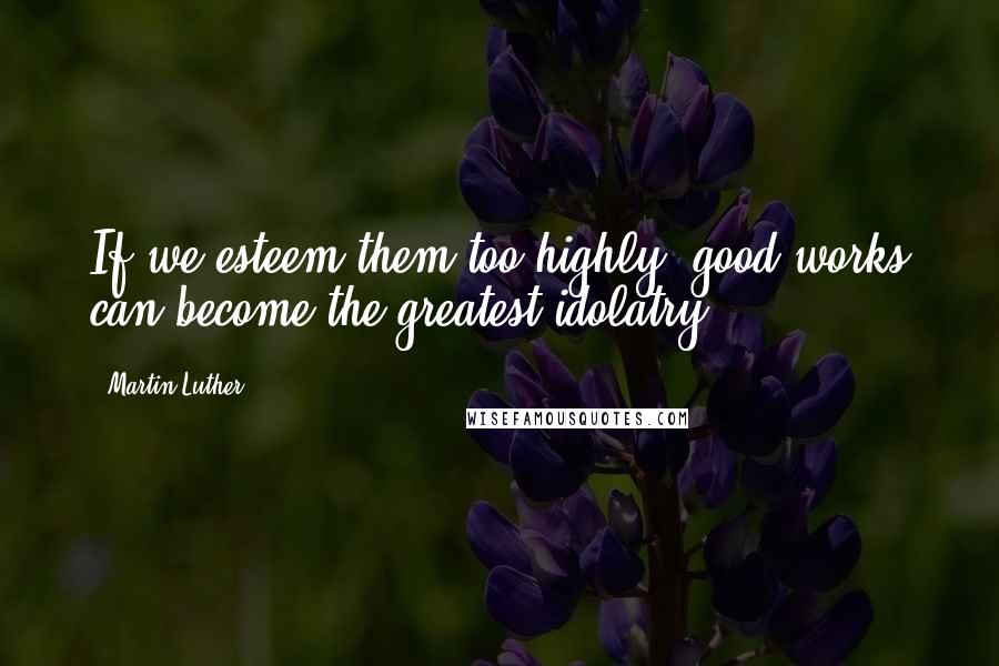 Martin Luther Quotes: If we esteem them too highly, good works can become the greatest idolatry.