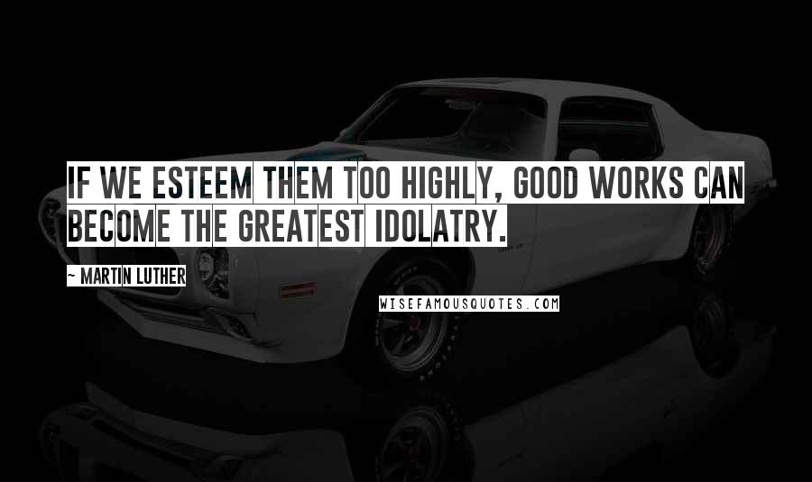 Martin Luther Quotes: If we esteem them too highly, good works can become the greatest idolatry.