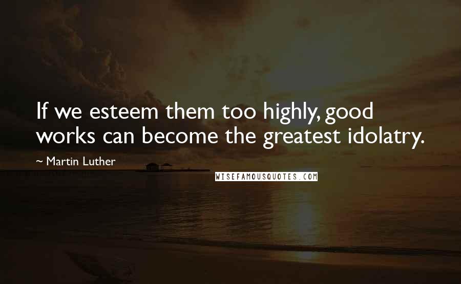 Martin Luther Quotes: If we esteem them too highly, good works can become the greatest idolatry.