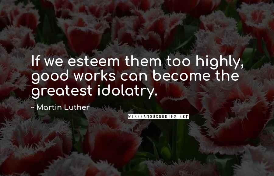 Martin Luther Quotes: If we esteem them too highly, good works can become the greatest idolatry.