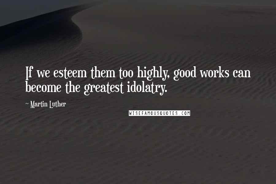 Martin Luther Quotes: If we esteem them too highly, good works can become the greatest idolatry.