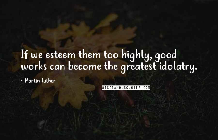 Martin Luther Quotes: If we esteem them too highly, good works can become the greatest idolatry.