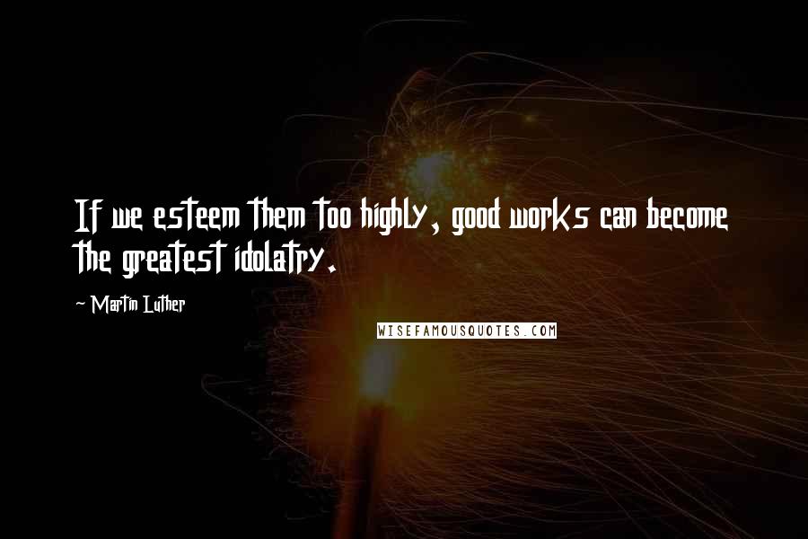 Martin Luther Quotes: If we esteem them too highly, good works can become the greatest idolatry.