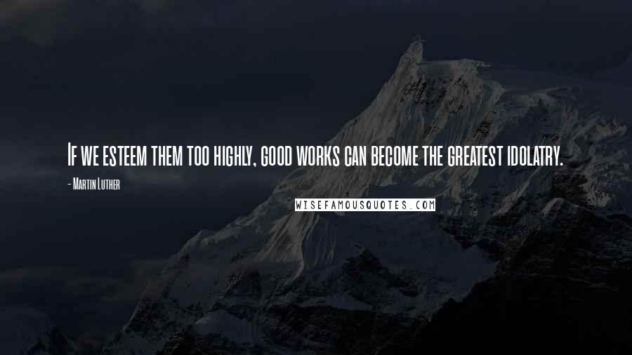 Martin Luther Quotes: If we esteem them too highly, good works can become the greatest idolatry.