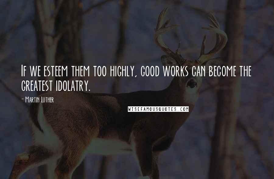 Martin Luther Quotes: If we esteem them too highly, good works can become the greatest idolatry.