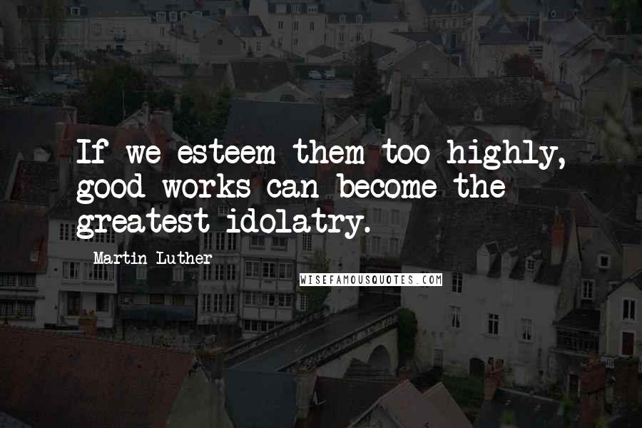 Martin Luther Quotes: If we esteem them too highly, good works can become the greatest idolatry.