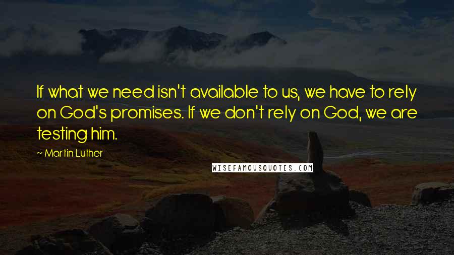 Martin Luther Quotes: If what we need isn't available to us, we have to rely on God's promises. If we don't rely on God, we are testing him.