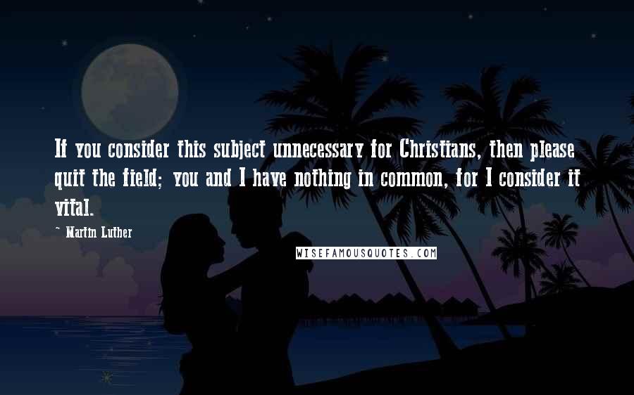 Martin Luther Quotes: If you consider this subject unnecessary for Christians, then please quit the field; you and I have nothing in common, for I consider it vital.