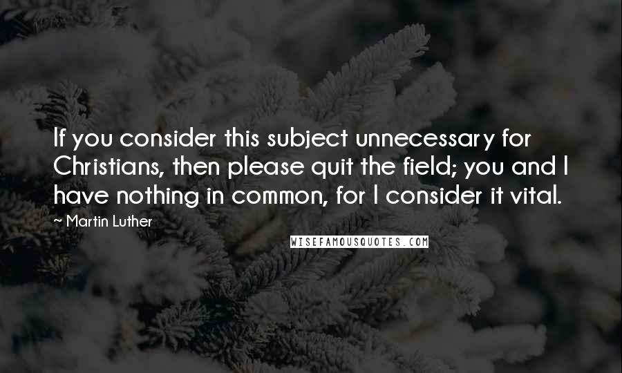 Martin Luther Quotes: If you consider this subject unnecessary for Christians, then please quit the field; you and I have nothing in common, for I consider it vital.