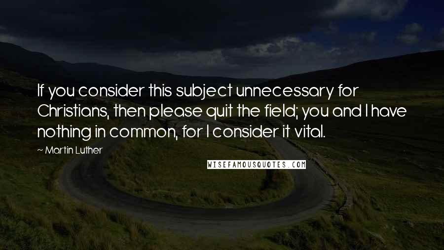 Martin Luther Quotes: If you consider this subject unnecessary for Christians, then please quit the field; you and I have nothing in common, for I consider it vital.