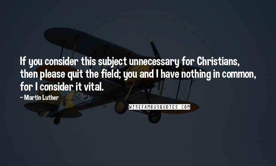 Martin Luther Quotes: If you consider this subject unnecessary for Christians, then please quit the field; you and I have nothing in common, for I consider it vital.