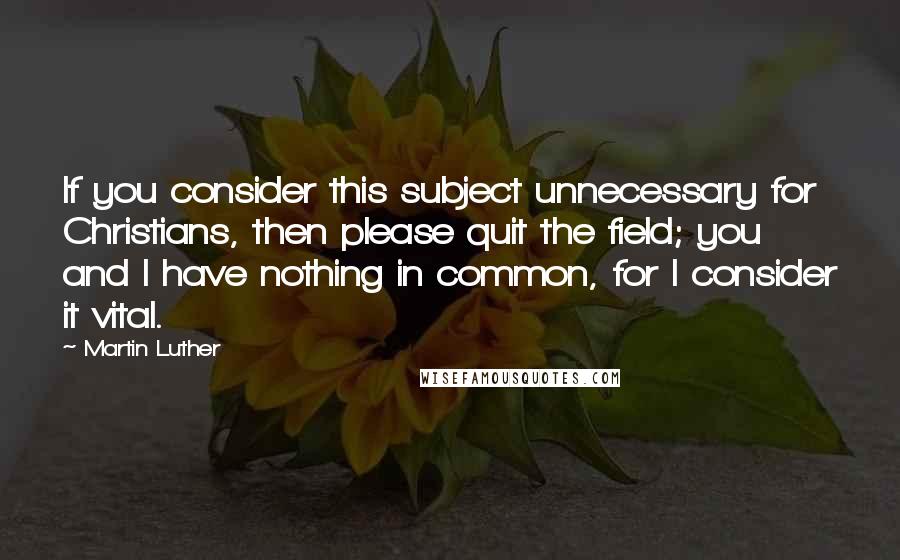 Martin Luther Quotes: If you consider this subject unnecessary for Christians, then please quit the field; you and I have nothing in common, for I consider it vital.