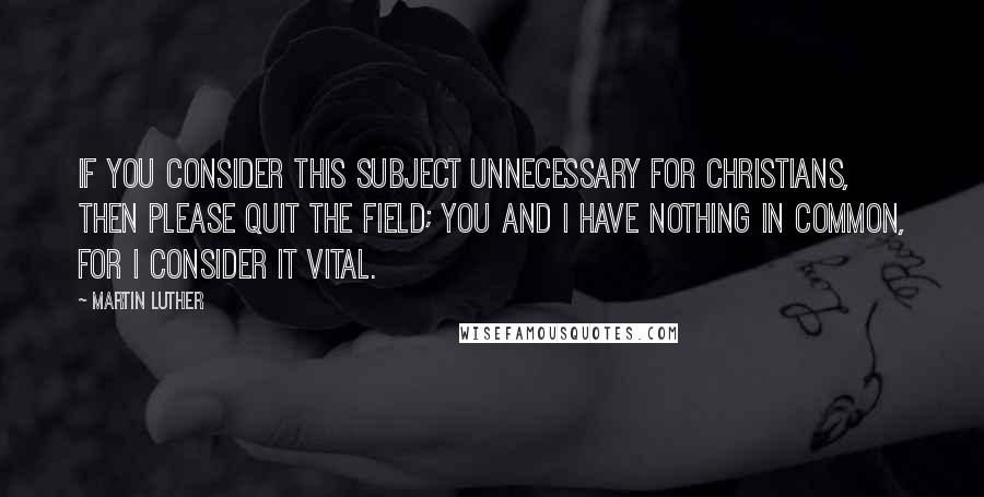 Martin Luther Quotes: If you consider this subject unnecessary for Christians, then please quit the field; you and I have nothing in common, for I consider it vital.