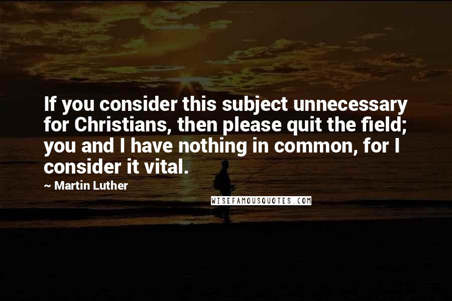 Martin Luther Quotes: If you consider this subject unnecessary for Christians, then please quit the field; you and I have nothing in common, for I consider it vital.