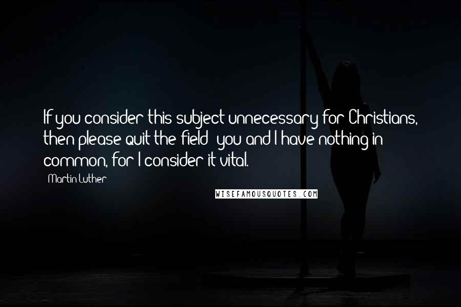 Martin Luther Quotes: If you consider this subject unnecessary for Christians, then please quit the field; you and I have nothing in common, for I consider it vital.