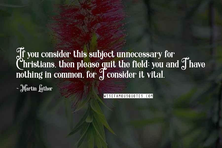 Martin Luther Quotes: If you consider this subject unnecessary for Christians, then please quit the field; you and I have nothing in common, for I consider it vital.