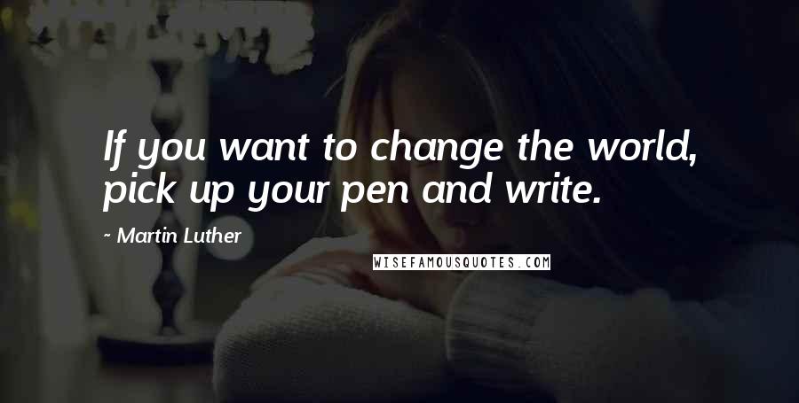 Martin Luther Quotes: If you want to change the world, pick up your pen and write.