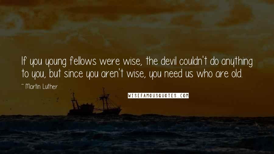 Martin Luther Quotes: If you young fellows were wise, the devil couldn't do anything to you, but since you aren't wise, you need us who are old.