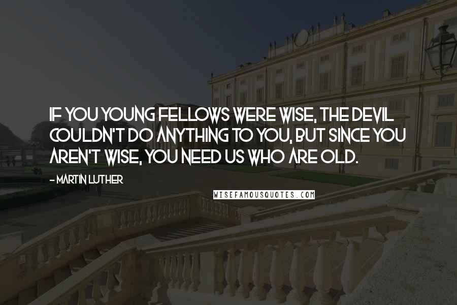 Martin Luther Quotes: If you young fellows were wise, the devil couldn't do anything to you, but since you aren't wise, you need us who are old.