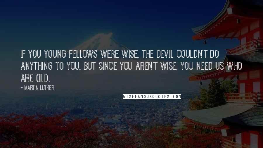 Martin Luther Quotes: If you young fellows were wise, the devil couldn't do anything to you, but since you aren't wise, you need us who are old.