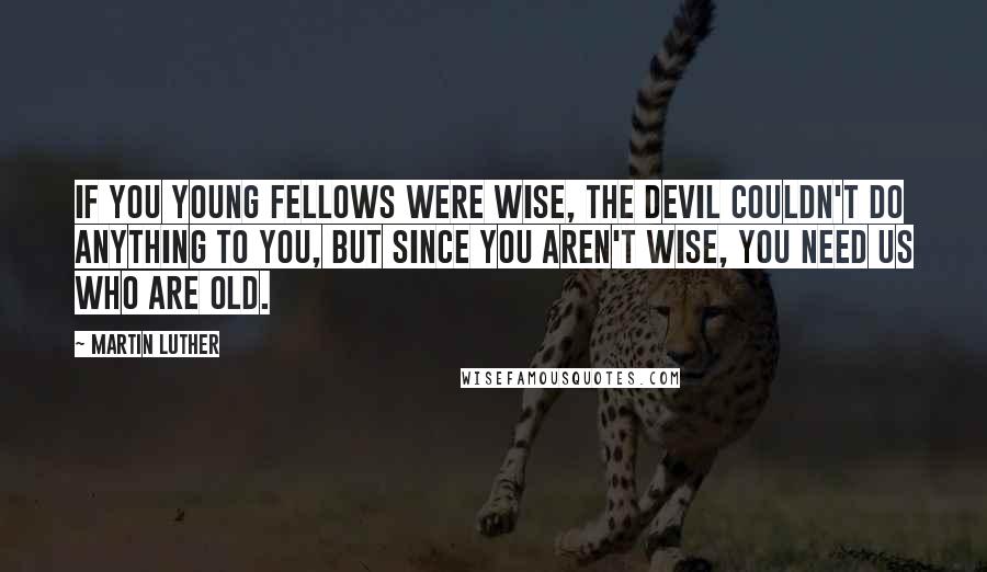 Martin Luther Quotes: If you young fellows were wise, the devil couldn't do anything to you, but since you aren't wise, you need us who are old.