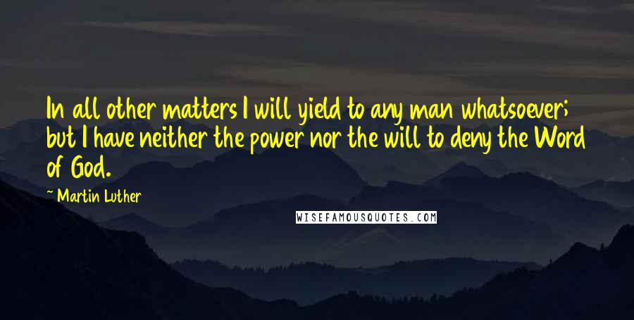 Martin Luther Quotes: In all other matters I will yield to any man whatsoever; but I have neither the power nor the will to deny the Word of God.