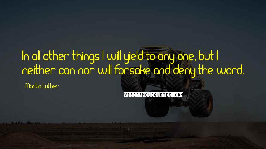 Martin Luther Quotes: In all other things I will yield to any one, but I neither can nor will forsake and deny the word.