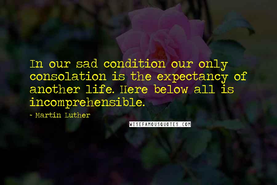 Martin Luther Quotes: In our sad condition our only consolation is the expectancy of another life. Here below all is incomprehensible.
