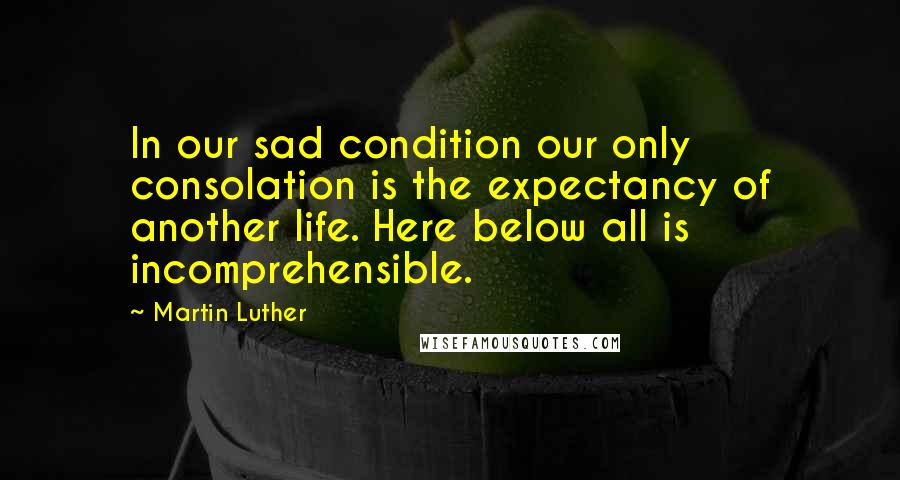 Martin Luther Quotes: In our sad condition our only consolation is the expectancy of another life. Here below all is incomprehensible.