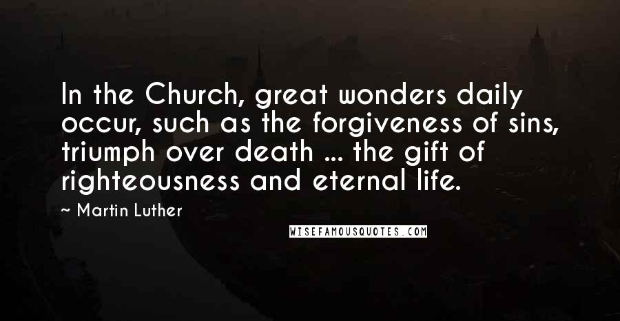 Martin Luther Quotes: In the Church, great wonders daily occur, such as the forgiveness of sins, triumph over death ... the gift of righteousness and eternal life.