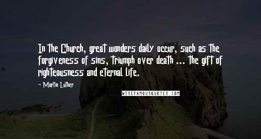 Martin Luther Quotes: In the Church, great wonders daily occur, such as the forgiveness of sins, triumph over death ... the gift of righteousness and eternal life.