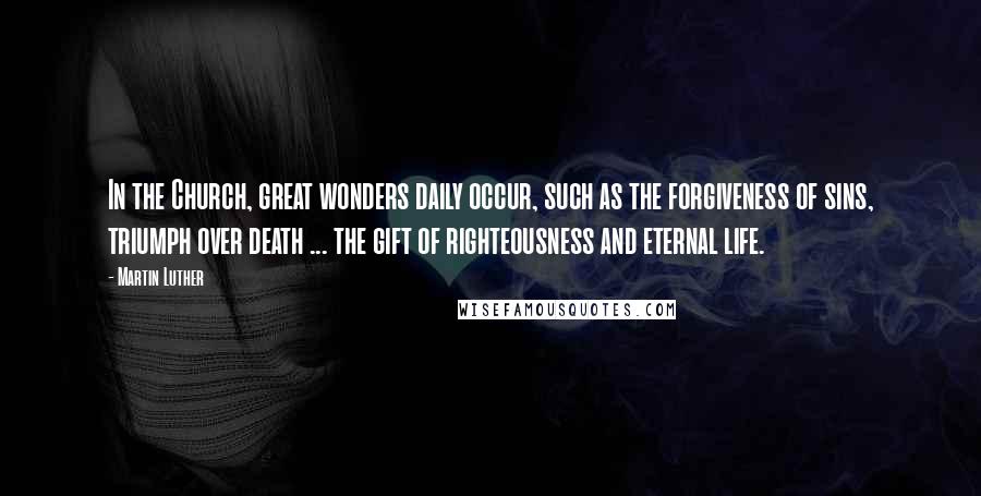 Martin Luther Quotes: In the Church, great wonders daily occur, such as the forgiveness of sins, triumph over death ... the gift of righteousness and eternal life.