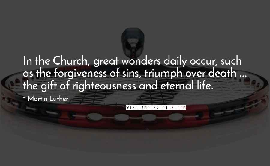 Martin Luther Quotes: In the Church, great wonders daily occur, such as the forgiveness of sins, triumph over death ... the gift of righteousness and eternal life.
