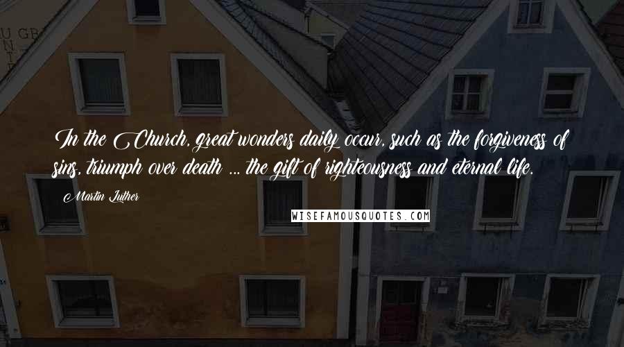Martin Luther Quotes: In the Church, great wonders daily occur, such as the forgiveness of sins, triumph over death ... the gift of righteousness and eternal life.