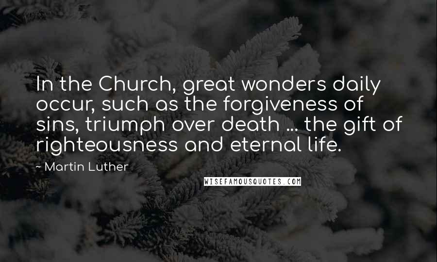 Martin Luther Quotes: In the Church, great wonders daily occur, such as the forgiveness of sins, triumph over death ... the gift of righteousness and eternal life.