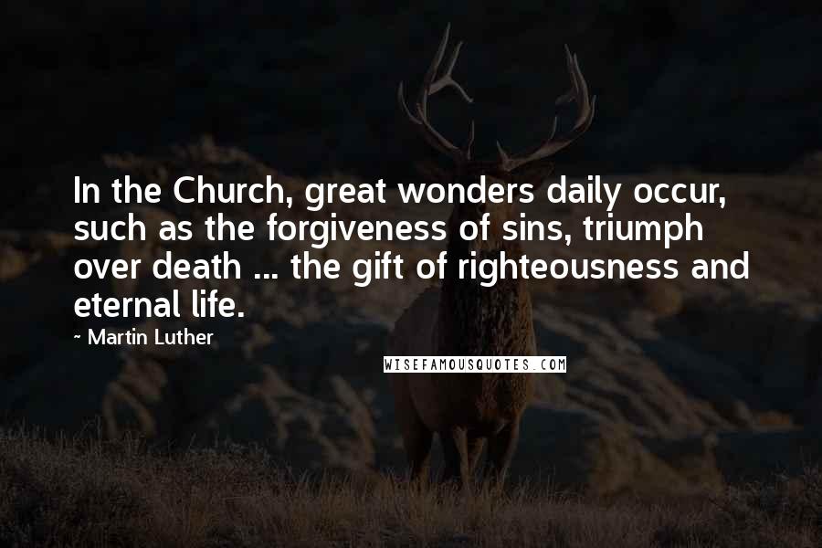 Martin Luther Quotes: In the Church, great wonders daily occur, such as the forgiveness of sins, triumph over death ... the gift of righteousness and eternal life.