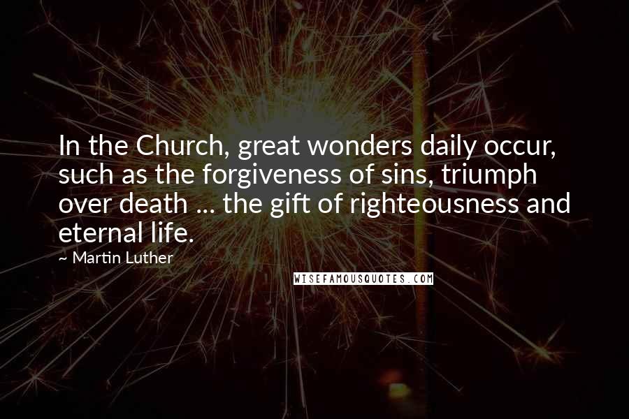 Martin Luther Quotes: In the Church, great wonders daily occur, such as the forgiveness of sins, triumph over death ... the gift of righteousness and eternal life.