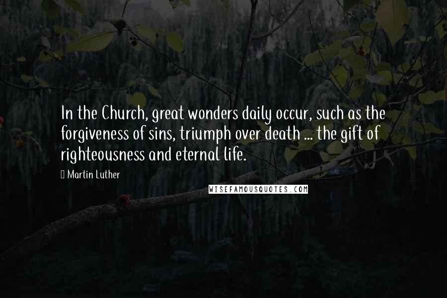 Martin Luther Quotes: In the Church, great wonders daily occur, such as the forgiveness of sins, triumph over death ... the gift of righteousness and eternal life.