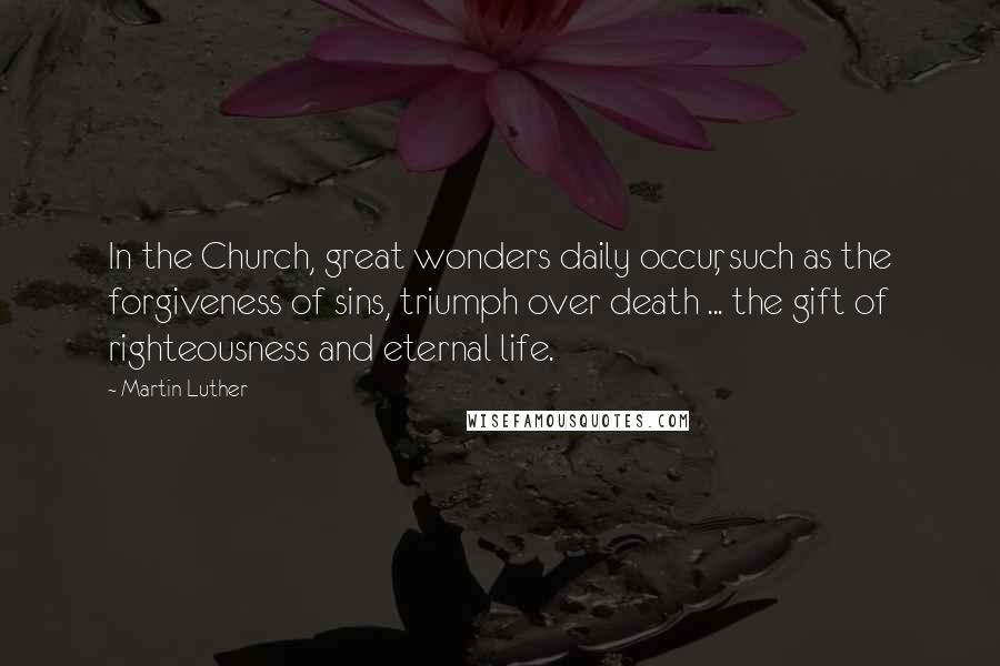 Martin Luther Quotes: In the Church, great wonders daily occur, such as the forgiveness of sins, triumph over death ... the gift of righteousness and eternal life.