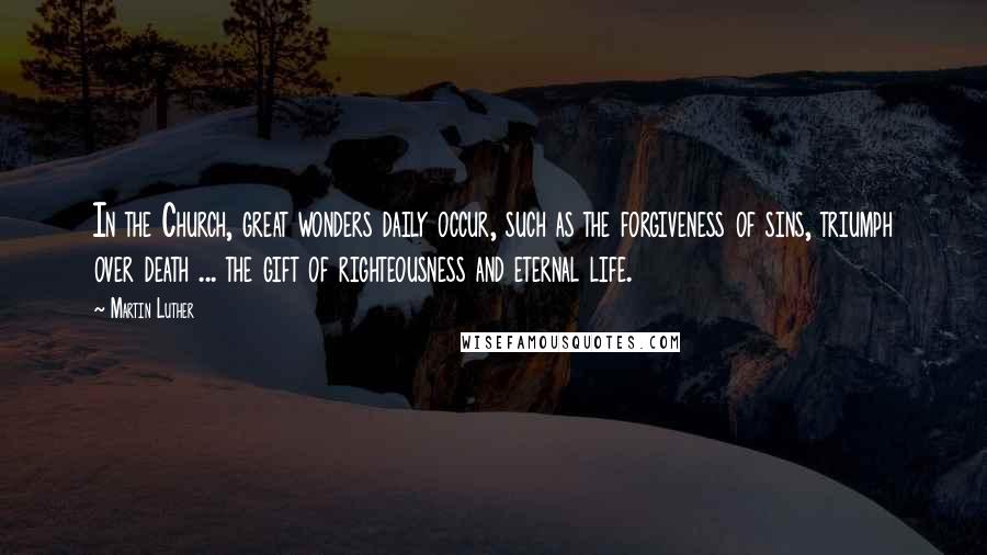 Martin Luther Quotes: In the Church, great wonders daily occur, such as the forgiveness of sins, triumph over death ... the gift of righteousness and eternal life.