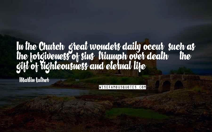 Martin Luther Quotes: In the Church, great wonders daily occur, such as the forgiveness of sins, triumph over death ... the gift of righteousness and eternal life.