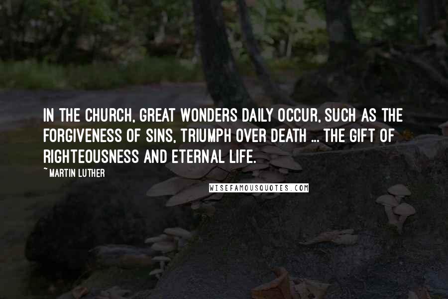 Martin Luther Quotes: In the Church, great wonders daily occur, such as the forgiveness of sins, triumph over death ... the gift of righteousness and eternal life.