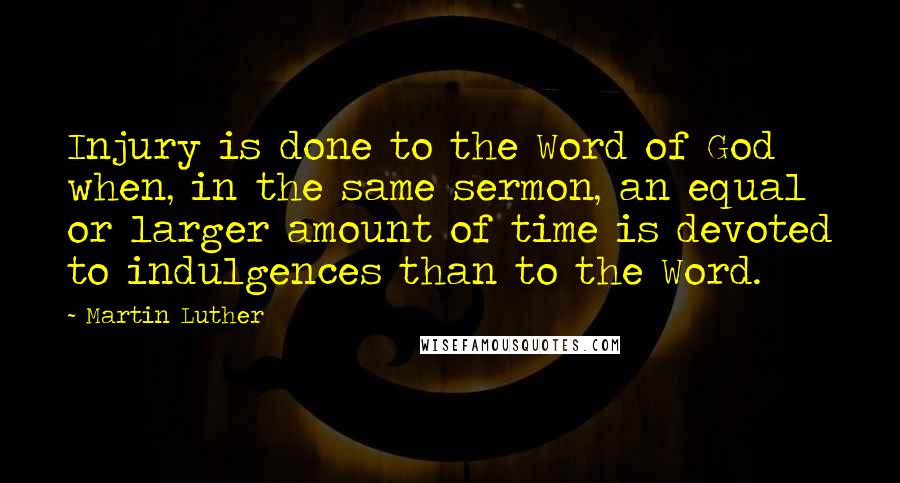 Martin Luther Quotes: Injury is done to the Word of God when, in the same sermon, an equal or larger amount of time is devoted to indulgences than to the Word.